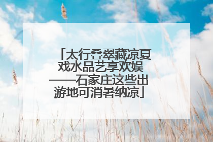 太行叠翠藏凉夏 戏水品艺享欢娱——石家庄这些出游地可消暑纳凉