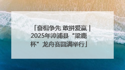 奋楫争先 敢拼爱赢｜2025年漳浦县“梁鹿杯”龙舟赛圆满举行