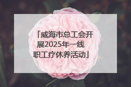 威海市总工会开展2025年一线职工疗休养活动