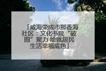 威海荣成市那香海社区：文化书院“破圈”聚力 绘就居民生活幸福底色