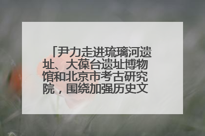 尹力走进琉璃河遗址、大葆台遗址博物馆和北京市考古研究院，围绕加强历史文化名城保护调研