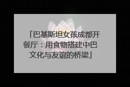巴基斯坦女孩成都开餐厅：用食物搭建中巴文化与友谊的桥梁