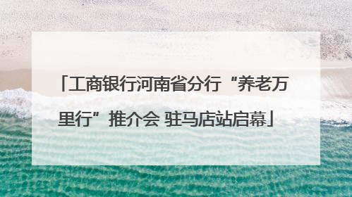工商银行河南省分行“养老万里行”推介会 驻马店站启幕