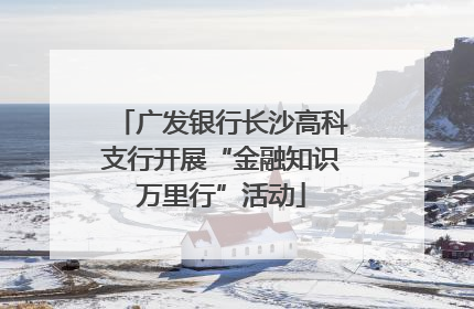 广发银行长沙高科支行开展“金融知识万里行”活动