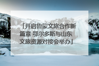 开启鲁蒙文旅合作新篇章 鄂尔多斯与山东文旅资源对接会举办