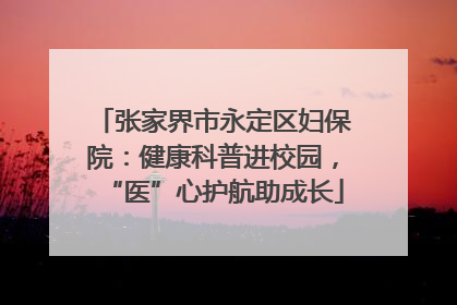张家界市永定区妇保院：健康科普进校园，“医”心护航助成长