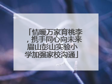 情暖万家育桃李，携手同心向未来 眉山彭山实验小学加强家校沟通