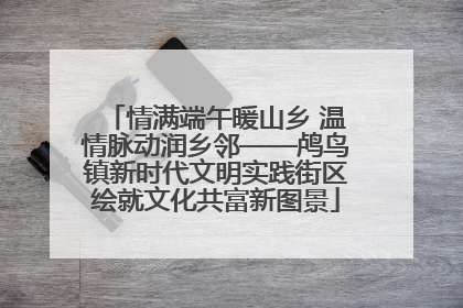 情满端午暖山乡 温情脉动润乡邻——鸬鸟镇新时代文明实践街区绘就文化共富新图景
