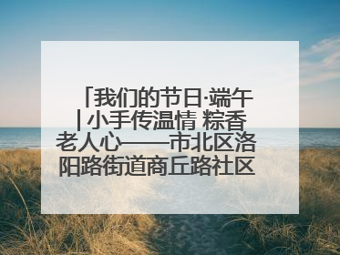 我们的节日·端午│小手传温情 粽香老人心——市北区洛阳路街道商丘路社区携手共建单位开展端午主题活动