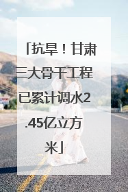 抗旱！甘肃三大骨干工程已累计调水2.45亿立方米