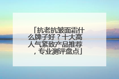 抗老抗皱面霜什么牌子好？十大高人气紧致产品推荐，专业测评盘点