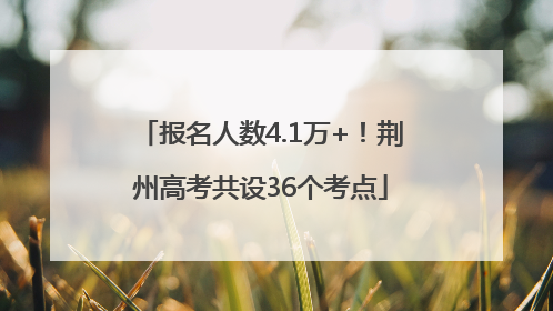 报名人数4.1万+！荆州高考共设36个考点