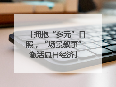 拥抱“多元”日照，“场景叙事”激活夏日经济