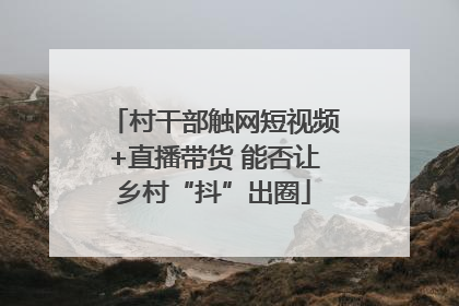 村干部触网短视频+直播带货 能否让乡村“抖”出圈