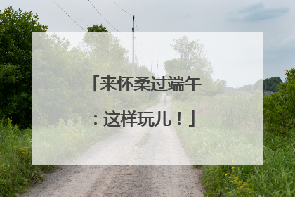 来怀柔过端午：这样玩儿！