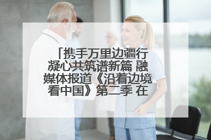 携手万里边疆行 凝心共筑谱新篇 融媒体报道《沿着边境看中国》第二季 在广西东兴正式启动