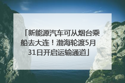 新能源汽车可从烟台乘船去大连！渤海轮渡5月31日开启运输通道