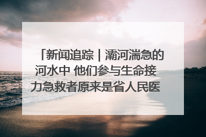 新闻追踪｜灞河湍急的河水中 他们参与生命接力急救者原来是省人民医院00后男护士