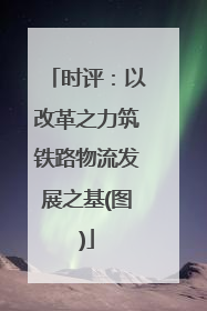 时评：以改革之力筑铁路物流发展之基(图)
