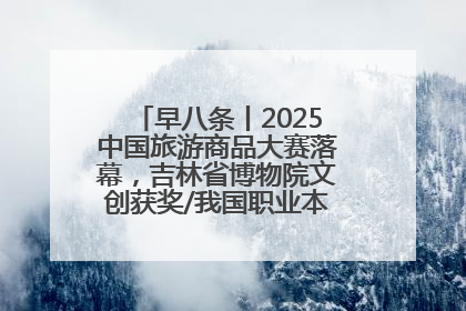 早八条丨2025中国旅游商品大赛落幕，吉林省博物院文创获奖/我国职业本科高校加速扩容