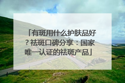 有斑用什么护肤品好？祛斑口碑分享：国家唯一认证的祛斑产品