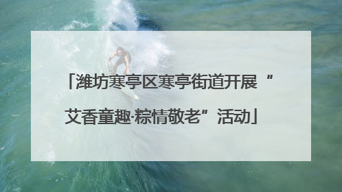 潍坊寒亭区寒亭街道开展“艾香童趣·粽情敬老”活动