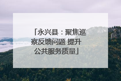 永兴县：聚焦巡察反馈问题 提升公共服务质量