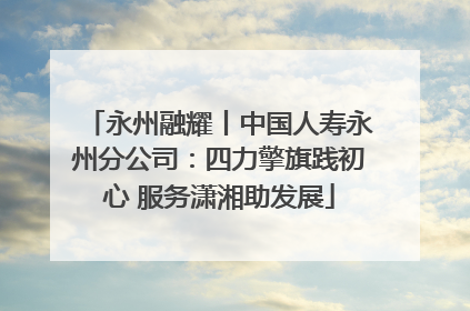 永州融耀丨中国人寿永州分公司：四力擎旗践初心 服务潇湘助发展