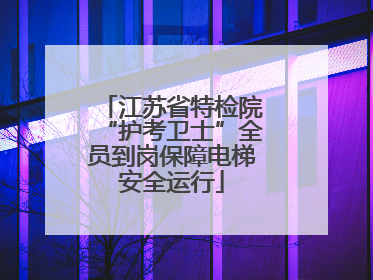 江苏省特检院“护考卫士”全员到岗保障电梯安全运行