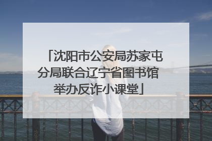 沈阳市公安局苏家屯分局联合辽宁省图书馆举办反诈小课堂