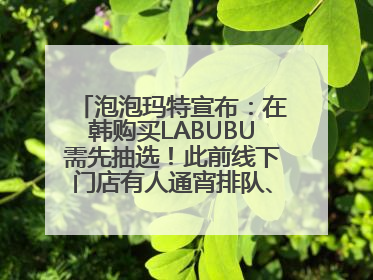 泡泡玛特宣布：在韩购买LABUBU需先抽选！此前线下门店有人通宵排队、吵架动手