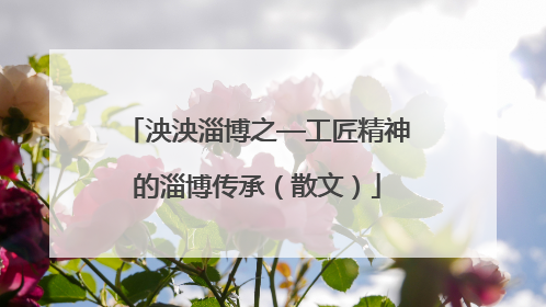 泱泱淄博之—工匠精神的淄博传承（散文）