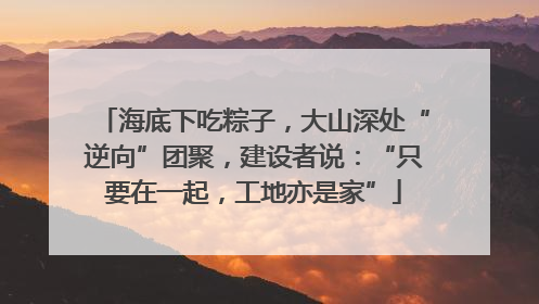 海底下吃粽子，大山深处“逆向”团聚，建设者说：“只要在一起，工地亦是家”