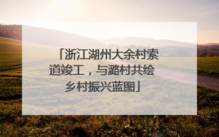 浙江湖州大余村索道竣工，与潞村共绘乡村振兴蓝图