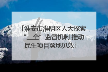 淮安市淮阴区人大探索“三全”监督机制 推动民生项目落地见效