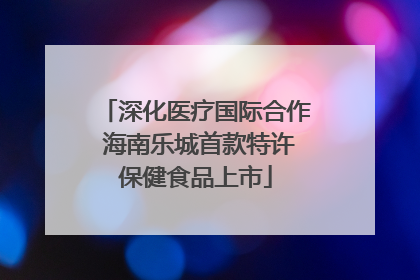 深化医疗国际合作 海南乐城首款特许保健食品上市