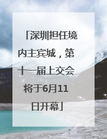 深圳担任境内主宾城，第十一届上交会将于6月11日开幕