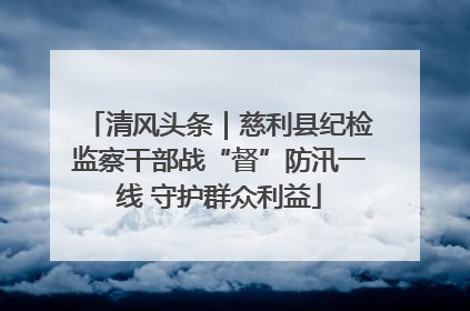 清风头条｜慈利县纪检监察干部战“督”防汛一线 守护群众利益