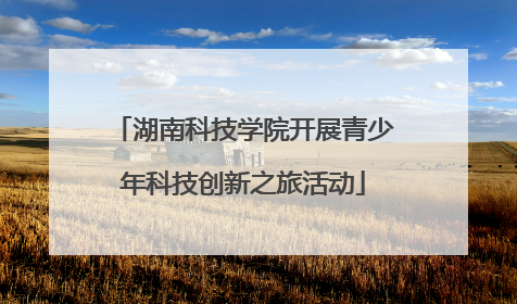 湖南科技学院开展青少年科技创新之旅活动