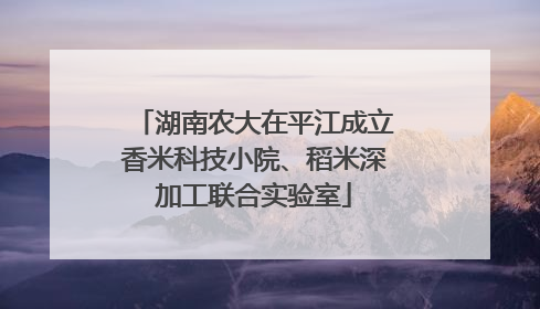 湖南农大在平江成立香米科技小院、稻米深加工联合实验室