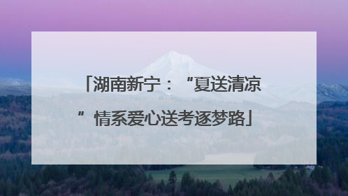 湖南新宁：“夏送清凉”情系爱心送考逐梦路
