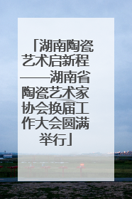 湖南陶瓷艺术启新程——湖南省陶瓷艺术家协会换届工作大会圆满举行