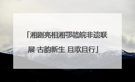 湘剧亮相湘鄂赣皖非遗联展 古韵新生 且歌且行