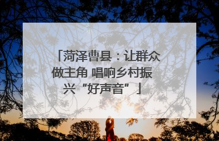 菏泽曹县：让群众做主角 唱响乡村振兴“好声音”