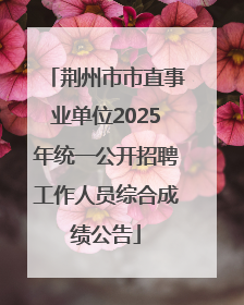 荆州市市直事业单位2025年统一公开招聘工作人员综合成绩公告