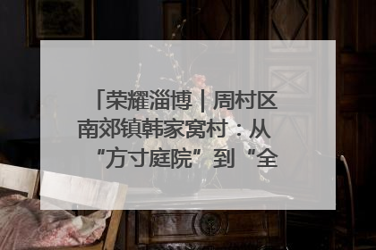 荣耀淄博｜周村区南郊镇韩家窝村：从“方寸庭院”到“全域文明”，乡村振兴的“美学革命”