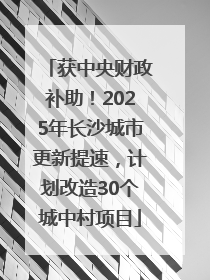 获中央财政补助！2025年长沙城市更新提速，计划改造30个城中村项目