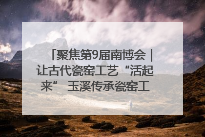 聚焦第9届南博会｜让古代瓷窑工艺“活起来” 玉溪传承瓷窑工艺将出展南博会