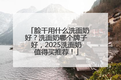 脸干用什么洗面奶好？洗面奶哪个牌子好，2025洗面奶值得买推荐！