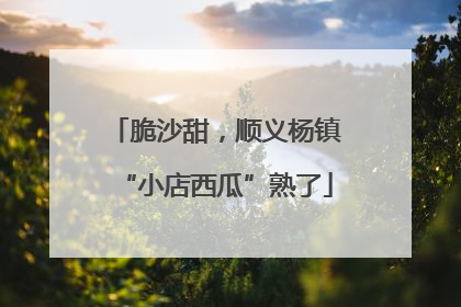 脆沙甜，顺义杨镇“小店西瓜”熟了